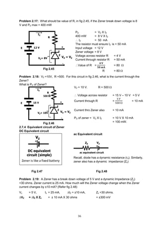36
Problem 2.17: What should be value of R, in fig 2.45, if the Zener break down voltage is 8
V and PD max = 400 mW
Fig 2.45
Problem 2.18: VZ =10V, R =500. For this circuit in fig 2.46, what is the current through the
Zener?
What is PD of Zener?
Fig 2.46
2.7.4 Equivalent circuit of Zener
DC Equivalent circuit
Fig 2.47 Fig 2.48
Problem 2.19: A Zener has a break down voltage of 5 V and a dynamic Impedance (Zz)
=30 ohms. Zener current is 25 mA. How much will the Zener voltage change when the Zener
current changes by ±10 mA? (Refer fig 2.48)
Vz = 5 V, Iz = 25 mA, ∆IZ = ±10 mA, Zz =30 ohms.
∆VZ = ∆IZ X Zz = ± 10 mA X 30 ohms = ±300 mV
PD = VZ X IZ
400 mW = 8 V X IZ
 IZ = 50 mA
The resistor must ensure IZ is < 50 mA
Input voltage = 12 V
Zener voltage = 8 V
Voltage across resistor R = 4 V
Current through resistor R = 50 mA
Value of R =
𝟒 𝐕
𝟓𝟎 𝐦𝐀
= 80 
R = 80 
VZ = 10 V. R = 500 
 Voltage across resistor = 15 V – 10 V = 5 V
Current through R =
5 𝑉
500 
= 10 mA
Current thro Zener also = 10 mA
PD of zener = VZ X IZ = 10 V X 10 mA
= 100 mW.
ac Equivalent circuit
Recall, diode has a dynamic resistance (rd). Similarly,
zener also has a dynamic impedance (Zz)
 