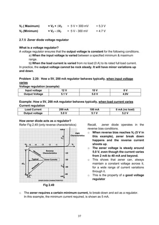 37
VZ ( Maximum) = VZ + ∆VZ = 5 V + 300 mV = 5.3 V
VZ (Minimum) = VZ - ∆VZ = 5 V - 300 mV = 4.7 V
2.7.5 Zener diode voltage regulator
What is a voltage regulator?
A voltage regulator ensures that the output voltage is constant for the following conditions.
a) When the input voltage is varied between a specified minimum & maximum
range.
b) When the load current is varied from no load (0 A) to its rated full load current.
In practice, the output voltage cannot be rock steady. It will have minor variations up
and down.
Problem 2.20: How a 5V, 200 mA regulator behaves typically, when input voltage
varies
Voltage regulation (example)
Input voltage 12 V 10 V 8 V
Output Voltage 5.1 V 5.0 V 4.9V
Example: How a 5V, 200 mA regulator behaves typically, when load current varies
Current regulation
Load Current 200 mA 100 mA 0 mA (no load)
Output voltage 5.0 V 5.1 V 5.2 V
How zener diode acts as a regulator?
Refer Fig 2.49 (only reverse characteristics)
Fig 2.49
o The zener requires a certain minimum current, to break-down and act as a regulator.
In this example, the minimum current required, is shown as 5 mA.
Recall, zener diode operates in the
reverse bias conditions.
o When reverse bias reaches VZ (5 V in
this example), zener break down
happens and the reverse current
shoots up.
o The zener voltage is steady around
5.0 V, even though the current varies
from 2 mA to 40 mA and beyond.
o This shows that zener can, always
maintain a constant voltage across it,
for a wide range of current variations
through it.
o This is the property of a good voltage
regulator
 