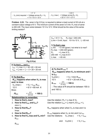 39
Problem 2.23: The zener in fig 2.51(a), is required to deliver a load current of 20 mA at a
constant output voltage of 6 V. The minimum current of the zener is 5 mA. PD max of zener
is 240 mW. The input varies between 10 V to 12 V. What should be the value of the series
limiting resistor?
Fig 2.51(a)
Relationships to remember.
1. How to find Iz max? Use the relation: PD = Iz max X VZ
2. How to find Imax and Imin? Use the relation Imax = Iz max+IL & Imax = Iz
min+ IL.
3. How to find Rmin? Rmin happens when when Vin is max and I is
Imax
4. How to find Rmin? R max happens when Vin is min and I is Imin
5. How to find Vin max and Vin min? Use the relations Vin (max ) = Vz + Imax
Rmin
and Vin(min ) = Vz + Imin
Rmax
= 7 V
 Vin (min) required = Voltage across Rin + VZ
= 7 V + 5 V = 12 V
= 22 V
…Vin ( max ) = Voltage across Rin +VZ
= 22 V + 5 V = 27 V.
Voul = 6 V = Vz, PD max = 240 mW,
IZ min = 5 mA, Input : 10 V to 12 V, IL =20 mA
1) To find Iz max
Iz min = 5 mA (given) but what is Iz max?
PD max = 240 mW (given).
PD = Iz max X VZ
240 mW = Iz max X 6 V
Iz max = 40 mA
2) To find Imax and Imin
Imax = Iz max + IL = 40 +20 = 60 mA
Imax = Iz min + IL = 5 + 20 = 25 mA
3) To find Rmin
Rmin happens when when Vin is max
and I is Imax
Vin (max ) = Vz + Imax Rmin
12 V = 6 V + 60 mA X
Rmin
Rmin =
6 𝑉
60 𝑚𝐴
= 100 
4) To find R max ?
Rmax happens when Vin is minimum and I
is Imin
Vin(min ) = Vz + Imin Rmax
10 V = 6 V + 25 mA X Rmax
R max =
4 𝑉
25 𝑚𝐴
= 160 
The value of R should be between 100 
and 160 .
 