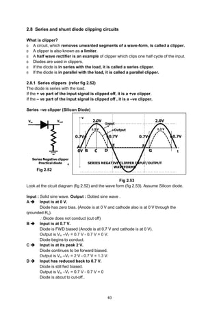 40
2.8 Series and shunt diode clipping circuits
What is clipper?
o A circuit, which removes unwanted segments of a wave-form, is called a clipper.
o A clipper is also known as a limiter.
o A half wave rectifier is an example of clipper which clips one half cycle of the input.
o Diodes are used in clippers.
o If the diode is in series with the load, it is called a series clipper.
o If the diode is in parallel with the load, it is called a parallel clipper.
2.8.1 Series clippers (refer fig 2.52)
The diode is series with the load.
If the + ve part of the input signal is clipped off, it is a +ve clipper.
If the – ve part of the input signal is clipped off , it is a –ve clipper.
Series –ve clipper (Silicon Diode)
Fig 2.52 Fig 2.53
Fig 2.53
Look at the cicuit diagram (fig 2.52) and the wave form (fig 2.53). Assume Silicon diode.
Input : Solid sine wave. Output : Dotted sine wave .
A  Input is at 0 V.
Diode has zero bias. (Anode is at 0 V and cathode also is at 0 V through the
qrounded RL).
Diode does not conduct (cut off)
B  Input is at 0.7 V.
Diode is FWD biased (Anode is at 0.7 V and cathode is at 0 V).
Output is Vin –VF = 0.7 V - 0.7 V = 0 V.
Diode begins to conduct.
C  Input is at its peak 2 V.
Diode continues to be forward biased.
Output is Vin –VF = 2 V - 0.7 V = 1.3 V.
D  Input has reduced back to 0.7 V.
Diode is still fwd biased.
Output is Vin –VF = 0.7 V - 0.7 V = 0
Diode is about to cut-off..
 