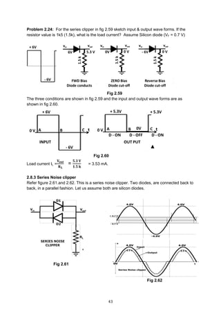 43
Problem 2.24: For the series clipper in fig 2.59 sketch input & output wave forms. If the
resistor value is 1k5 (1.5k), what is the load current? Assume Silicon diode (VF = 0.7 V)
Fig 2.59
The three conditions are shown in fig 2.59 and the input and output wave forms are as
shown in fig 2.60.
Fig 2.60
Load current IL =
𝐕 𝐨𝐮𝐭
𝐑 𝐋
=
𝟓.𝟑 𝐕
𝟏.𝟓 𝐤
= 3.53 mA.
2.8.3 Series Noise clipper
Refer figure 2.61.and 2.62. This is a series noise clipper. Two diodes, are connected back to
back, in a parallel fashion. Let us assume both are silicon diodes.
Wave-forms
Fig 2.61
Fig 2.62
 