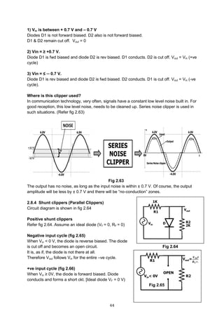 44
1) Vin is between + 0.7 V and – 0.7 V
Diodes D1 is not forward biased. D2 also is not forward biased.
D1 & D2 remain cut off. Vout = 0
2) Vin = ≥ +0.7 V.
Diode D1 is fwd biased and diode D2 is rev biased. D1 conducts. D2 is cut off. Vout = Vin (+ve
cycle)
3) Vin = ≤ ─ 0.7 V.
Diode D1 is rev biased and diode D2 is fwd biased. D2 conducts. D1 is cut off. Vout = Vin (-ve
cycle).
Where is this clipper used?
In communication technology, very often, signals have a constant low level noise built in. For
good reception, this low level noise, needs to be cleaned up. Series noise clipper is used in
such situations. (Refer fig 2.63)
Fig 2.63
The output has no noise, as long as the input noise is within ± 0.7 V. Of course, the output
amplitude will be less by ± 0.7 V and there will be “no-conduction” zones.
2.8.4 Shunt clippers (Parallel Clippers)
Circuit diagram is shown in fig 2.64
Positive shunt clippers
Refer fig 2.64. Assume an ideal diode (VF = 0, RF = 0)
Negative input cycle (fig 2.65)
When Vin < 0 V, the diode is reverse biased. The diode
is cut off and becomes an open circuit. Fig 2.64
It is, as if, the diode is not there at all.
Therefore Vout follows Vin for the entire –ve cycle.
+ve input cycle (fig 2.66)
When Vin ≥ 0V, the diode is forward biased. Diode
conducts and forms a short ckt. [Ideal diode VF = 0 V)
Fig 2.65
 
