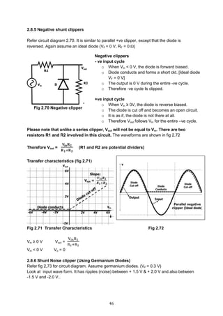 46
2.8.5 Negative shunt clippers
Refer circuit diagram 2.70. It is similar to parallel +ve clipper, except that the diode is
reversed. Again assume an ideal diode (VF = 0 V, RF = 0 )
Fig 2.70 Negative clipper
Please note that unlike a series clipper, Vout will not be equal to Vin. There are two
resistors R1 and R2 involved in this circuit. The waveforms are shown in fig 2.72
Therefore Vout =
𝐕𝐢𝐧 𝐑 𝟐
𝐑 𝟏+𝐑 𝟐
(R1 and R2 are potential dividers)
Transfer characteristics (fig 2.71)
Fig 2.71 Transfer Characteristics Fig 2.72
Vin ≥ 0 V Vout =
VinR2
R1+R2
Vin < 0 V Vo = 0
2.8.6 Shunt Noise clipper (Using Germanium Diodes)
Refer fig 2,73 for circuit diagram. Assume germanium diodes. (VF = 0.3 V)
Look at input wave form. It has ripples (noise) between + 1.5 V & + 2.0 V and also between
-1.5 V and -2.0 V..
Negative clippers
- ve input cycle
o When Vin < 0 V, the diode is forward biased.
o Diode conducts and forms a short ckt. [Ideal diode
VF = 0 V]
o The output is 0 V during the entire -ve cycle.
o Therefore -ve cycle Is clipped.
+ve input cycle
o When Vin ≥ 0V, the diode is reverse biased.
o The diode is cut off and becomes an open circuit.
o It is as if, the diode is not there at all.
o Therefore Vout follows Vin for the entire –ve cycle.
 