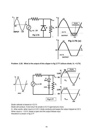 48
Problem 2.26: What is the output of this clipper in fig 2.77? (silicon diode, VF = 0.7V)
Diode cathode is biased at +2.5 V.
Diode will conduct, if and only if its anode is 0.3 V (germanium) more.
In other words, when input is ≥ 2.8 V, diode conducts and keeps the output clipped at 2.8 V.
When input is < 2.8 V, diode is open and the output follows input
Waveform is shown in fig 2.77
Fig 2.77
 