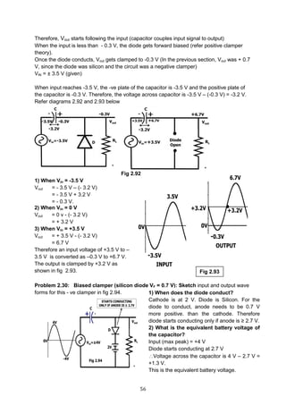 56
Therefore, Vout starts following the input (capacitor couples input signal to output)
When the input is less than - 0.3 V, the diode gets forward biased (refer positive clamper
theory).
Once the diode conducts, Vout gets clamped to -0.3 V (In the previous section, Vout was + 0.7
V, since the diode was silicon and the circuit was a negative clamper)
VIN = ± 3.5 V (given)
When input reaches -3.5 V, the -ve plate of the capacitor is -3.5 V and the positive plate of
the capacitor is -0.3 V. Therefore, the voltage across capacitor is -3.5 V – (-0.3 V) = -3.2 V.
Refer diagrams 2.92 and 2.93 below
Fig 2.92
1) When Vin = -3.5 V
Vout = - 3.5 V – (- 3.2 V)
= - 3.5 V + 3.2 V
= - 0.3 V.
Problem 2.30: Biased clamper (silicon diode VF = 0.7 V): Sketch input and output wave
forms for this - ve clamper in fig 2.94. 1) When does the diode conduct?
Cathode is at 2 V. Diode is Silicon. For the
diode to conduct, anode needs to be 0.7 V
more positive. than the cathode. Therefore
diode starts conducting only if anode is ≥ 2.7 V.
2) What is the equivalent battery voltage of
the capacitor?
Input (max peak) = +4 V
Diode starts conducting at 2.7 V
Voltage across the capacitor is 4 V – 2.7 V =
+1.3 V.
This is the equivalent battery voltage.
Fig 2.93
2) When Vin = 0 V
Vout = 0 v - (- 3.2 V)
= + 3.2 V
3) When Vin = +3.5 V
Vout = + 3.5 V - (- 3.2 V)
= 6.7 V
Therefore an input voltage of +3.5 V to –
3.5 V is converted as –0.3 V to +6.7 V.
The output is clamped by +3.2 V as
shown in fig 2.93.
 