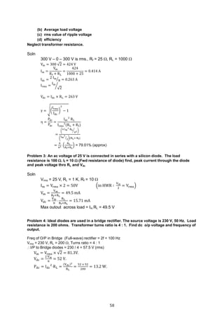 58
(b) Average load voltage
(c) rms value of ripple voltage
(d) efficiency
Neglect transformer resistance.
Soln
300 V – 0 – 300 V is rms., Rf = 25 , RL = 1000 
Vm = 300 √2 = 424 V
Im =
Vm
Rf + RL
=
424
1000 + 25
= 0.414 A
Idc =
2 Im
π⁄ = 0.263 A
Irms =
Im
√2
⁄
Vdc = Idc × RL = 263 V
γ = √(
Irms
Idc
)
2
− 1
 =
Pdc
Pac
=
Idc
2
RL
Irms
2
(RL + Rf)
=
(
4 Im
2
RL
π2⁄ )
(
Im
2
2
⁄ )(RL+ Rf)
=
8
π2 (
RL
Rf+RL
) = 79.01% (approx)
Problem 3: An ac voltage of 25 V is connected in series with a silicon diode. The load
resistance is 100 . If = 10  (Fwd resistance of diode) find, peak current through the diode
and peak voltage thro RL and Vdc
Soln
Vrms = 25 V, RL = 1 K, Rf = 10 
Im = Vrms × 2 = 50V (in HWR ∶
Vm
2
= Vrms)
Vm =
Vm
Rf+RL
= 49.5 mA
Vdc =
Vm
π

RL
Rf+RL
= 15.71 mA
Max outout across load = Im RL = 49.5 V
Problem 4: Ideal diodes are used in a bridge rectifier. The source voltage is 230 V, 50 Hz. Load
resistance is 200 ohms. Transformer turns ratio is 4 : 1. Find dc o/p voltage and frequency of
output.
Freq of O/P in Bridge (Full-wave) rectifier = 2f = 100 Hz
Vrms = 230 V, RL = 200 , Turns ratio = 4 : 1
I/P to Bridge diodes = 230 / 4 = 57.5 V (rms)
Vm = Vrms × √2 = 81.3V.
Vdc =
2 Vm
π
= 52 V.
Pdc = Idc
2
RL =
(Vdc)2
RL
=
52 × 52
200
= 13.2 W.
 