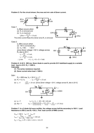 59
Problem 5: For the circuit shown, fine max and min vale of Zener current.
Case 1
I2 (Max) occurs when
(a) RL is removed and
(b) Vin is maximum
IZMax =
120−50
5K
= 14 mA.
The entire current flows thro Zener since RL is removed
Case 2
I2 (Min) occurs when
(a) 10K is connected (RL)
(b) Vin = Min = 80 V
since Zener voltage = 50 V, voltage across
RL also is 50 V
IL =
50V
10K
= 5 mA.
I1 =
80−50
5K
= 6 mA.
 IZ min = I1 – IL = 6 ─ 5 = 1mA
Problem 6: A 24 V, 600 mw Zener diode is used to provide 24 V stabilized supply to a variable
load. Input is 32 V. RL = 1200 .
Calculate
(1) The series resistance required.
(2) Zener current when load = 1200 
Soln :
PZ = 600 mw, VZ = 24 V. IZ = ?
(a) PZ = VZ x IZ  IZ =
600 mw
24V
= 25 mA
(b) IL =?
24 V
1200 
= 20 mA [since Zener voltage = 24 V, voltage across RL also is 24 V]
(c) IS = ? IS = IZ + IL = 25 + 20 = 45 mA
(d) Rs = ? Rs =
Volage across RS
Current thro RS
=
32 V − 24 V
45 mA
=
8 V
45 mA
= 177.78 
Problem 7: In a 2 diode full wave rectifier, the voltage across half the secondary is 100 V. Load
Resistance is 950  and Rf = 50  . Find load current of RMS current.
Vrms = 100 V Idc = ? Irms =?
Irms =
Vrms
RL + Rf
=
100
950 + 50
= 100 mA
Vm = Vrms × √2 = 100 × 1.414 = 141.4 V
RL
10K50V
RS
5K80 to
120V
RL = 1200VZ
= 24V
RS = ?
32V
Is
IZ=25mA
IL = ?
10K50V
5K80V
I1
I2
IL
(Min)
5K
50V120V
I2Max
 