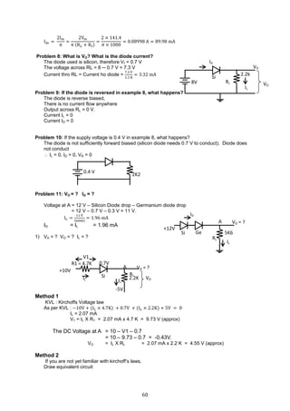 60
Idc =
2Im
π
=
2Vm
π (RL + Rf)
=
2 × 141.4
π × 1000
= 0.08998 A = 89.98 mA
Problem 8: What is VO? What is the diode current?
The diode used is silicon, therefore Vf = 0.7 V
The voltage across RL = 8 ─ 0.7 V = 7.3 V
Current thro RL = Current ho diode =
7.3 V
2.2 K
= 3.32 mA
Problem 9: If the diode is reversed in example 8, what happens?
The diode is reverse biased,
There is no current flow anywhere
Output across RL = 0 V.
Current IL = 0
Current ID = 0
Problem 10: If the supply voltage is 0.4 V in example 8, what happens?
The diode is not sufficiently forward biased (silicon diode needs 0.7 V to conduct). Diode does
not conduct
 IL = 0, ID = 0, VR = 0
Problem 11: VO = ? ID = ?
Voltage at A = 12 V – Silicon Diode drop – Germanium diode drop
= 12 V – 0.7 V – 0.3 V = 11 V.
IL =
11 V
5600
= 1.96 mA
ID = IL = 1.96 mA
1) VA = ? VO = ? IL = ?
Method 1
KVL : Kirchoffs Voltage law
As per KVL : −10V + (IL × 4.7K) + 0.7V + (IL × 2.2K) + 5V = 0
IL = 2.07 mA
V1 = IL X R1 = 2.07 mA x 4.7 K = 9.73 V (approx)
The DC Voltage at A = 10 – V1 – 0.7
= 10 – 9.73 – 0.7 = -0.43V.
VO = IL X RL = 2.07 mA x 2.2 K = 4.55 V (approx)
Method 2
If you are not yet familiar with kirchoff’s laws,
Draw equivalent circuit
ID
VO
RL
Si
8V
IL
VO
2.2k
Si 5K6
IL
RL
VO = ?
Ge
ID
A
+12V
0.4 V
2K2
V1
R1 = 4.7K
2.2KIL
RL
VA = ?
Si
A
+10V
IL
0.7V
VO
-5V
 
