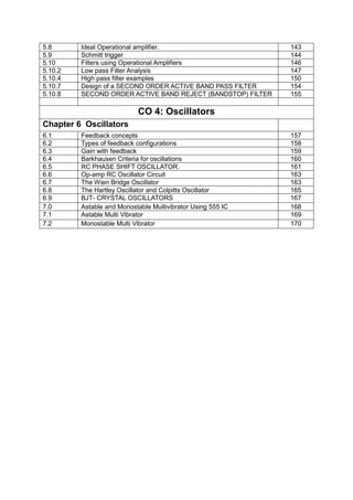 5.8 Ideal Operational amplifier. 143
5.9 Schmitt trigger 144
5.10 Filters using Operational Amplifiers 146
5.10.2 Low pass Filter Analysis 147
5.10.4 High pass filter examples 150
5.10.7 Design of a SECOND ORDER ACTIVE BAND PASS FILTER 154
5.10.8 SECOND ORDER ACTIVE BAND REJECT (BANDSTOP) FILTER 155
CO 4: Oscillators
Chapter 6 Oscillators
6.1 Feedback concepts 157
6.2 Types of feedback configurations 158
6.3 Gain with feedback 159
6.4 Barkhausen Criteria for oscillations 160
6.5 RC PHASE SHIFT OSCILLATOR. 161
6.6 Op-amp RC Oscillator Circuit 163
6.7 The Wien Bridge Oscillator 163
6.8 The Hartley Oscillator and Colpitts Oscillator 165
6.9 BJT- CRYSTAL OSCILLATORS 167
7.0 Astable and Monostable Multivibrator Using 555 IC 168
7.1 Astable Multi Vibrator 169
7.2 Monostable Multi Vibrator 170
 