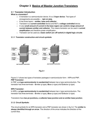 63
Chapter 3 Basics of Bipolar Junction Transistors
3.1 Transistor Introduction
What is a transistor?
o A transistor is a semiconductor device. It is a 3 layer device. Two types of
arrangements are possible -- npn or pnp.
o It has three layers – emitter, base and collector
o Transistor is a current controlled device and NOT a voltage controlled device.
o A very small amount of current in the base region can control a large amount of
current between emitter and collector. This means transistor can be used in current
amplification and therefore power amplification..
o Transistor can be used as a basic switch (on–off switch) in digital logic circuits
3.1.1 Transistor construction and circuit symbols:
Fig 3.1
Figure 3.1 shows two types of transistor packages in semiconductor form – NPN and PNP.
PNP Transistor:
In PNP, a n type semiconductor is sandwiched between two p type semiconductors. The
transistor has three terminals – Emitter (p type), Base (n type) and Collector (p type)
NPN Transistor:
In NPN, a p type semiconductor is sandwiched between two n type semiconductors. The
transistor has three terminals – Emitter (n type), Base (p type) and Collector (n type)
Transistors have two pn junctions, a collector base junction and an emitter base junction.
3.1.2 Circuit Symbols:
The circuit symbols for an NPN transistor and a PNP transistor are shown in fig 3.2. The emitter is
always identified through an arrow. The direction of the arrow indicates the direction of the
current flow.
 