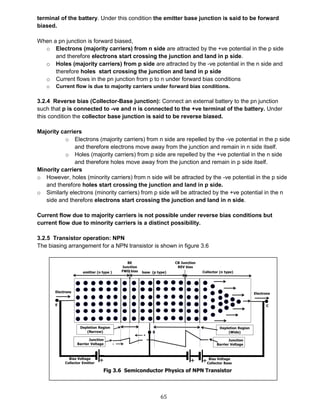 65
terminal of the battery. Under this condition the emitter base junction is said to be forward
biased.
When a pn junction is forward biased,
o Electrons (majority carriers) from n side are attracted by the +ve potential in the p side
and therefore electrons start crossing the junction and land in p side.
o Holes (majority carriers) from p side are attracted by the -ve potential in the n side and
therefore holes start crossing the junction and land in p side
o Current flows in the pn junction from p to n under forward bias conditions
o Current flow is due to majority carriers under forward bias conditions.
3.2.4 Reverse bias (Collector-Base junction): Connect an external battery to the pn junction
such that p is connected to -ve and n is connected to the +ve terminal of the battery. Under
this condition the collector base junction is said to be reverse biased.
Majority carriers
o Electrons (majority carriers) from n side are repelled by the -ve potential in the p side
and therefore electrons move away from the junction and remain in n side itself.
o Holes (majority carriers) from p side are repelled by the +ve potential in the n side
and therefore holes move away from the junction and remain in p side itself.
Minority carriers
o However, holes (minority carriers) from n side will be attracted by the -ve potential in the p side
and therefore holes start crossing the junction and land in p side.
o Similarly electrons (minority carriers) from p side will be attracted by the +ve potential in the n
side and therefore electrons start crossing the junction and land in n side.
Current flow due to majority carriers is not possible under reverse bias conditions but
current flow due to minority carriers is a distinct possibility.
3.2.5 Transistor operation: NPN
The biasing arrangement for a NPN transistor is shown in figure 3.6
Fig 3.6
 