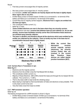 66
Recall:
o Fwd bias junction encourages flow of majority carriers
o Rev bias junction encourages flow of minority carriers
o In a transistor, emitter and collector are heavily doped and the base is lightly doped.
Base region also is very thin.
o Emitter Base junction is forward biased. Emitter (n) is connected to –ve terminal of the
battery and Base (p) is connected to +ve terminal of the battery.
o Current flow due to majority carriers happens. Electrons from n region are emitted into
the base (p) region.
o This constitutes emitter current ( IE).
o Refer fig 3.7 here.
o These emitted electrons are now in the base where they are minority carriers.
o These electrons now see a reverse bias between base (p) and collector (n). As we saw
already, reverse base facilitates minority carrier flow and therefore these electrons
are whisked away towards collector.
o The base is ultrathin and therefore almost all the electrons which were emitted by the
emitter are collected by the collector. There is hardly any loss in the base due to
recombination because base is lightly doped.
Fig 3.7
3.2.6 Carriers flow in Transistors in npn
Refer fig 3.7.
o Electrons are the majority carriers
o Electrons from the emitter cross the Fwd Biased EB into Base.
o This constitutes emitter current ( IE)
o Majority of these Electrons (98 to 99%) transit thro base and through the rev biased CB into
collector. This current is IC = 0.98 IE
o That is why base width is kept small (for whisking away)
o Base doping is kept light so that recombination of holes and electrons is less probable. That
is why base current is low and
o Very few holes cross from base to emitter
3.2.7 PNP transistor operation
Refer fig 3.8
The biasing arrangement for a NPN transistor is shown in figure
o Emitter Base junction is forward biased. Emitter (p) is connected to +ve terminal of the
battery and Base (n) is connected to -ve terminal of the battery.
o While the current flow
discussion revolves
around majority carriers
(electrons), the minority
carriers (holes) also are
involved in the current
flow. Therefore these
devices are called bipolar
junction transistors (BJT).
 