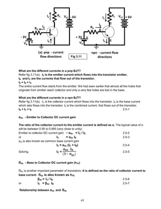 69
What are the different currents in a pnp BJT?
Refer fig 3.11(a). IE is the emitter current which flows into the transistor emitter.
IB and IC are the currents that flow out of the transistor.
IE = IB + IC
The entire current flow starts from the emitter. We had seen earlier that almost all the holes that
originate from emitter reach collector and only a very few holes are lost in the base.
What are the different currents in a npn BJT?
Refer fig 3.11(b). IC is the collector current which flows into the transistor. IB is the base current
which also flows into the transistor. IE is the combined current, that flows out of the transistor.
IB + IC = IE 2.5-1
αdc - Emitter to Collector DC current gain
The ratio of the collector current to the emitter current is defined as α. The typical value of α
will be between 0.95 to 0.995 (very close to unity)
Emitter to collector DC current gain = αdc = IC / IE 2.5-2
or IC = αdc IE 2.5-3
αdc is also known as common base current gain
IC = αdc (IC + IB) 2.5-4
Solving, IC =
𝛂 𝐃𝐂 𝐈 𝐁
(𝟏− 𝛂 𝐃𝐂)
2.5-5
ẞdc - Base to Collector DC current gain (hFE)
ẞdc is another important parameter of transistors. It is defined as the ratio of collector current to
base current. ẞdc is also known as hFE
βdc = IC / IB 2.5-6
or IC = βdc IB 2.5-7
Relationship between αdc and ẞdc
Fig 3.11
 