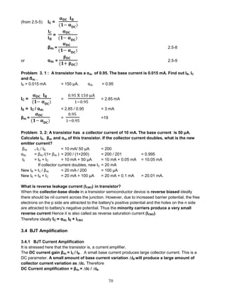 70
(from 2.5-5) IC =
𝛂 𝐃𝐂 𝐈 𝐁
(𝟏− 𝛂 𝐃𝐂)
𝐈 𝐂
𝐈 𝐁
=
𝛂 𝐃𝐂
(𝟏− 𝛂 𝐃𝐂)
βdc =
𝛂 𝐃𝐂
(𝟏− 𝛂 𝐃𝐂)
2.5-8
or αdc =
𝛃 𝐃𝐂
(𝟏+ 𝛃 𝐃𝐂)
2.5-9
Problem 3. 1 : A transistor has a αdc of 0.95. The base current is 0.015 mA. Find out IB, IC
and ẞdc ,
IB = 0.015 mA = 150 μA. αdc = 0.95
IC =
𝛂 𝐃𝐂 𝐈 𝐁
(𝟏− 𝛂 𝐃𝐂)
=
0.95 X 150 μA
1−0.95
= 2.85 mA
IE = IC / αdc = 2.85 / 0.95 = 3 mA
βdc =
𝛂 𝐃𝐂
(𝟏− 𝛂 𝐃𝐂)
=
0.95
1−0.95
=19
Problem 3. 2: A transistor has a collector current of 10 mA. The base current is 50 μA.
Calculate IE, βdc and αdc of this transistor. If the collector current doubles, what is the new
emitter current?
βdc = IC / IB = 10 mA/ 50 μA = 200
αdc = βdc /(1+ βdc ) = 200 / (1+200) = 200 / 201 = 0.995
IE = IB + IC = 10 mA + 50 μA = 10 mA + 0.05 mA = 10.05 mA
If collector current doubles, new IC = 20 mA
New IB = IC / βdc = 20 mA / 200 = 100 μA
New IE = IB + IC = 20 mA + 100 μA = 20 mA + 0.1 mA = 20.01 mA.
What is reverse leakage current (ICBO) in transistor?
When the collector-base diode in a transistor semiconductor device is reverse biased ideally
there should be nil current across the junction. However, due to increased barrier potential, the free
electrons on the p side are attracted to the battery's positive potential and the holes on the n side
are attracted to battery's negative potential. Thus the minority carriers produce a very small
reverse current Hence it is also called as reverse saturation current (ICBO).
Therefore ideally IC = αdc IE + ICBO
3.4 BJT Amplification
3.4.1 BJT Current Amplification
It is stressed here that the transistor is, a current amplifier.
The DC current gain βdc = IC / IB . A small base current produces large collector current. This is a
DC parameter. A small amount of base current variation ∆IB will produce a large amount of
collector current variation as ∆Ic. Therefore
DC Current amplification = βdc = ∆Ic / ∆IB.
 