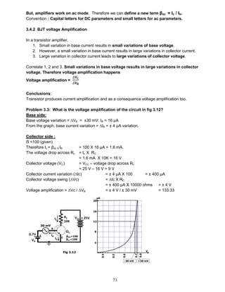 71
But, amplifiers work on ac mode. Therefore we can define a new term βac = Ic / Ib.
Convention : Capital letters for DC parameters and small letters for ac parameters.
3.4.2 BJT voltage Amplification
In a transistor amplifier,
1. Small variation in base current results in small variations of base voltage.
2. However, a small variation in base current results in large variations in collector current.
3. Large variation in collector current leads to large variations of collector voltage.
Correlate 1, 2 and 3. Small variations in base voltage results in large variations in collector
voltage. Therefore voltage amplification happens
Voltage amplification =
∆𝐕 𝐂
∆𝐕 𝐁
Conclusions:
Transistor produces current amplification and as a consequence voltage amplification too.
Problem 3.3: What is the voltage amplification of the circuit in fig 3.12?
Base side:
Base voltage variation = ∆VB = ±30 mV. IB = 16 μA
From the graph, base current variation = ∆IB = ± 4 μA variation.
Collector side :
ẞ =100 (given)
Therefore Ic = βdc X IB = 100 X 16 μA = 1.6 mA.
The voltage drop across Rc = Ic X RC
= 1.6 mA X 10K = 16 V
Collector voltage (VC) = VCC – voltage drop across Rc
= 25 V – 16 V = 9 V
Collector current variation (∆Ic) = ± 4 μA X 100 = ± 400 μA
Collector voltage swing (∆Vc) = ∆Ic X RC
= ± 400 μA X 10000 ohms = ± 4 V
Voltage amplification = ∆Vc / ∆VB = ± 4 V / ± 30 mV = 133.33
 