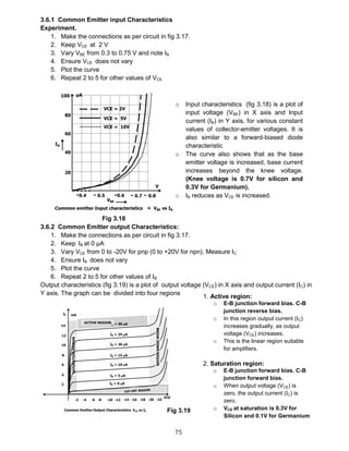75
3.6.1 Common Emitter input Characteristics
Experiment.
1. Make the connections as per circuit in fig 3.17.
2. Keep VCE at 2 V
3. Vary VBE from 0.3 to 0.75 V and note IB
4. Ensure VCE does not vary
5. Plot the curve
6. Repeat 2 to 5 for other values of VCE
Fig 3.18
3.6.2 Common Emitter output Characteristics:
1. Make the connections as per circuit in fig 3.17.
2. Keep IB at 0 μA
3. Vary VCE from 0 to -20V for pnp (0 to +20V for npn). Measure IC
4. Ensure IB does not vary
5. Plot the curve
6. Repeat 2 to 5 for other values of IB
Output characteristics (fig 3.19) is a plot of output voltage (VCE) in X axis and output current (IC) in
Y axis. The graph can be divided into four regions
o Input characteristics (fig 3.18) is a plot of
input voltage (VBE) in X axis and Input
current (IB) in Y axis, for various constant
values of collector-emitter voltages. It is
also similar to a forward-biased diode
characteristic
o The curve also shows that as the base
emitter voltage is increased, base current
increases beyond the knee voltage.
(Knee voltage is 0.7V for silicon and
0.3V for Germanium).
o IB reduces as VCE is increased.
1. Active region:
o E-B junction forward bias. C-B
junction reverse bias.
o In this region output current (IC)
increases gradually, as output
voltage (VCE) increases.
o This is the linear region suitable
for amplifiers.
2. Saturation region:
o E-B junction forward bias. C-B
junction forward bias.
o When output voltage (VCE) is
zero, the output current (IC) is
zero.
o VCE at saturation is 0.3V for
Silicon and 0.1V for Germanium
Fig 3.19
 