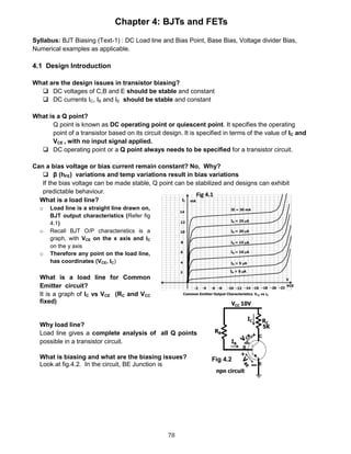 78
Chapter 4: BJTs and FETs
Syllabus: BJT Biasing (Text-1) : DC Load line and Bias Point, Base Bias, Voltage divider Bias,
Numerical examples as applicable.
4.1 Design Introduction
What are the design issues in transistor biasing?
 DC voltages of C,B and E should be stable and constant
 DC currents IC, IB and IE should be stable and constant
What is a Q point?
Q point is known as DC operating point or quiescent point. It specifies the operating
point of a transistor based on its circuit design. It is specified in terms of the value of IC and
VCE , with no input signal applied.
 DC operating point or a Q point always needs to be specified for a transistor circuit.
Can a bias voltage or bias current remain constant? No. Why?
 β (hFE) variations and temp variations result in bias variations
If the bias voltage can be made stable, Q point can be stabilized and designs can exhibit
predictable behaviour.
Fig 4.2
What is a load line?
o Load line is a straight line drawn on,
BJT output characteristics (Refer fig
4.1)
o Recall BJT O/P characteristics is a
graph, with VCE on the x axis and IC
on the y axis
o Therefore any point on the load line,
has coordinates (VCE, IC)
What is a load line for Common
Emitter circuit?
It is a graph of IC vs VCE (RC and VCC
fixed)
Fig 4.1
Why load line?
Load line gives a complete analysis of all Q points
possible in a transistor circuit.
What is biasing and what are the biasing issues?
Look at fig.4.2. In the circuit, BE Junction is
 
