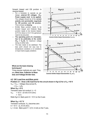 79
4,2 DC Load line and Bias point
Problem 4.1: Draw a DC load line for the circuit shown in fig 4.2 for a VCC =10 V
VCE = VCC – Voltage drop across RC
= VCC – ICRC
When VBE = 0 V,
Transistor does not conduct. IC = 0
VCE = 10 V – (0 mA X 5 K ohm)
= 10 V.
Refer fig 4.3. Mark point X = 10 V on the X axis
When VBE = 0.7 V
Transistor conducts. VCE becomes zero
0 = 10 V – (IC X 5 K ohm).
IC = 2 mA. Mark point Y = (0 V, 2 mA) on the Y axis.
forward biased and CB junction is
reverse biased.
o For a transistor to operate as per
design, external DC voltages (VCC
Power supply) need to be applied.
The voltages should be of the correct
polarity and permissible magnitude
for EB junction and CB junction.
This is known as biasing
o Emitter Base junction needs to be
forward biased and Collector Base
junction needs to be reverse biased.
(0.7V for silicon or 0.3 V for gemanium
need to be ensured)
o The operating point of a transistor,
has to be preferably at the center
(VCE = VCC/2), for maximum voltage
swing on either side.
o The bias needs to be stabilised. The
bias point should not vary due to
temperature variations or β variations
or input mains supply variations
What are the basic biasing
techniques?
Three popular methods are used. They
are, Base bias, Collector to Base
bias and Voltage Divider bias.
Fig 4.3
Fig 4.4
 