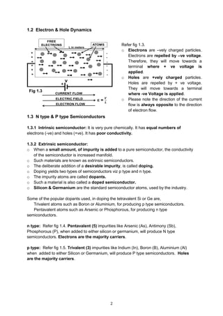 2
1.2 Electron & Hole Dynamics
1.3 N type & P type Semiconductors
1.3.1 Intrinsic semiconductor: It is very pure chemically. It has equal numbers of
electrons (-ve) and holes (+ve). It has poor conductivity.
1.3.2 Extrinsic semiconductor:
o When a small amount, of impurity is added to a pure semiconductor, the conductivity
of the semiconductor is increased manifold.
o Such materials are known as extrinsic semiconductors.
o The deliberate addition of a desirable impurity, is called doping.
o Doping yields two types of semiconductors viz p type and n type.
o The impurity atoms are called dopants.
o Such a material is also called a doped semiconductor.
o Silicon & Germanium are the standard semiconductor atoms, used by the industry.
Some of the popular dopants used, in doping the tetravalent Si or Ge are,
Trivalent atoms such as Boron or Aluminium, for producing p type semiconductors.
Pentavalent atoms such as Arsenic or Phosphorous, for producing n type
semiconductors.
n type: Refer fig 1.4. Pentavalent (5) impurities like Arsenic (As), Antimony (Sb),
Phosphorous (P), when added to either silicon or germanium, will produce N type
semiconductors. Electrons are the majority carriers.
p type: Refer fig 1.5. Trivalent (3) impurities like Indium (In), Boron (B), Aluminium (Al)
when added to either Silicon or Germanium, will produce P type semiconductors. Holes
are the majority carriers.
Refer fig 1.3.
o Electrons are –vely charged particles.
Electrons are repelled by –ve voltage.
Therefore, they will move towards a
terminal where + ve voltage is
applied.
o Holes are +vely charged particles.
Holes are repelled by + ve voltage.
They will move towards a terminal
where -ve Voltage is applied.
o Please note the direction of the current
flow is always opposite to the direction
of electron flow.
Fig 1.3
 