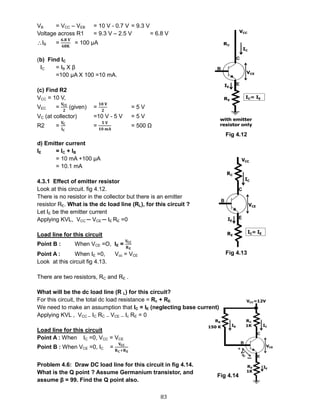 83
VB = VCC – VEB = 10 V - 0.7 V = 9.3 V
Voltage across R1 = 9.3 V – 2.5 V = 6.8 V
IB =
𝟔.𝟖 𝐕
𝟔𝟖𝐊
= 100 μA
(b) Find IC
IC = IB X β
=100 μA X 100 =10 mA.
(c) Find R2
VCC = 10 V,
VEC =
𝐕𝐂𝐂
𝟐
(given) =
𝟏𝟎 𝐕
𝟐
= 5 V
VC (at collector) =10 V - 5 V = 5 V
R2 =
𝐕𝐂
𝐈 𝐂
=
𝟓 𝐕
𝟏𝟎 𝐦𝐀
= 500 Ω
d) Emitter current
IE = IC + IB
= 10 mA +100 μA
= 10.1 mA
4.3.1 Effect of emitter resistor
Look at this circuit. fig 4.12.
There is no resistor in the collector but there is an emitter
resistor RE. What is the dc load line (RL), for this circuit ?
Let IE be the emitter current
Applying KVL, VCC ─ VCE ─ IE RE =0
Load line for this circuit
Point B : When VCE =O, IE =
𝐕𝐂𝐂
𝐑 𝐄
Point A : When IE =0, Vcc = VCE
Look at this circuit fig 4.13.
There are two resistors, RC and RE .
What will be the dc load line (R L) for this circuit?
For this circuit, the total dc load resistance = Rc + RE.
We need to make an assumption that IC = IE (neglecting base current)
Applying KVL , VCC ─ IC RC ─ VCE ─ Ic RE = 0
Load line for this circuit
Point A : When IC =0, VCC = VCE
Point B : When VCE =0, IC =
𝐕𝐂𝐂
𝐑 𝐂+𝐑 𝐄
Problem 4.6: Draw DC load line for this circuit in fig 4.14.
What is the Q point ? Assume Germanium transistor, and
assume β = 99. Find the Q point also.
Fig 4.12
Fig 4.13
Fig 4.14
 
