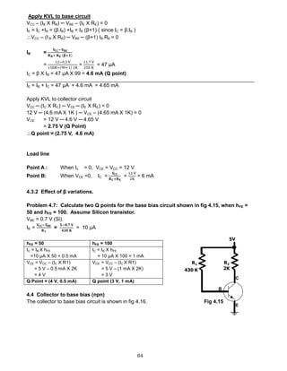 84
Apply KVL to base circuit
VCC – (IB X RB) ─ VBE – (IE X RE) = 0
IE = IC +IB = (β.IB) +IB = IB (β+1) ( since IC = β.IB )
VCC – (I B X RB) ─ VBE ─ (β+1) IB.RE = 0
IB =
𝐕𝐂𝐂−𝐕 𝐁𝐄
𝐑 𝐁+ 𝐑 𝐄 (𝛃+𝟏)
=
12−0.3 V
150K+(99+1) 1K
=
11.7 V
250 K
= 47 μA
IC = β X IB = 47 μA X 99 = 4.6 mA (Q point)
IE = IB + IC = 47 μA + 4.6 mA = 4.65 mA
Apply KVL to collector circuit
VCC ─ (IC X RC) ─ VCE ─ (IE X RE) = 0
12 V ─ (4.6 mA X 1K ) ─ VCE – (4.65 mA X 1K) = 0
VCE = 12 V ─ 4.6 V ─ 4.65 V
= 2.75 V (Q Point)
Q point = (2.75 V, 4.6 mA)
Load line
Point A : When Ic = 0, VCE = VCC = 12 V
Point B: When VCE =0, IC =
𝐕𝐂𝐂
𝐑 𝐂+𝐑 𝐄
=
12 V
2K
= 6 mA
4.3.2 Effect of β variations.
Problem 4.7: Calculate two Q points for the base bias circuit shown in fig 4.15, when hFE =
50 and hFE = 100. Assume Silicon transistor.
VBE = 0.7 V (Si).
IB =
𝐕𝐂𝐂−𝐕 𝐁𝐄
𝐑 𝟏
=
𝟓−𝟎.𝟕 𝐕
𝟒𝟑𝟎 𝐊
= 10 μA
hFE = 50 hFE = 100
IC = IB X hFE
=10 μA X 50 = 0.5 mA
IC = IB X hFE
= 10 μA X 100 = 1 mA
VCE = VCC – (IC X R1)
= 5 V – 0.5 mA X 2K
= 4 V
VCE = VCC – (IC X R1)
= 5 V – (1 mA X 2K)
= 3 V
Q Point = (4 V, 0.5 mA) Q point (3 V, 1 mA)
4.4 Collector to base bias (npn)
The collector to base bias circuit is shown in fig 4.16. Fig 4.15
 
