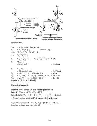 87
Following KVL,
VTh = IB RTh + VBE + RE ( IB + IC )
IC = hFE X IB = β.IB (since hFE = β)
VTh = IB RTh + VBE + RE IB ( 1 + β )
IB =
𝐕 𝐓𝐡− 𝐕 𝐁𝐄
𝐑 𝐓𝐡 + 𝐑 𝐄( 𝟏 + 𝛃 )
IB =
𝐕 𝐓𝐡
𝐑 𝐓𝐡 + 𝐑 𝐄 ( 𝛃 + 𝟏 )
=
𝟒.𝟖𝐕 − 𝟎.𝟕𝐕
𝟑.𝟐𝐊 + 𝟐.𝟕𝐊 ( 𝟏 + 𝟓𝟎 )
= 29 μA.
IC = hFE X IB
= 50 X 29 μA = 1.45 mA
IE = IB + IC
= 29 μA +1.45 mA = 1.479 mA
VE = IERE = 1.479 mA X 2.7K = 4.0 V
VC = Vcc – IcRc = 15V – ( 1.45 mA X 3.3 K ) = 10.215V
VCE = VC - VE = 10.215 V - 4.0 V. = 6.215V
Q point = ( 6.125 V , 1.45 mA )
Numerical example
Problem 4.11: Draw a DC load line for problem 4.9.
Point A: When IC =0, VCE = VCC = 15 V.
Point B: When VCE = 0, IC =
𝐕𝐂𝐂
𝐑 𝐂+ 𝐑 𝐄
=
𝟏𝟓𝐕
𝟑𝐊𝟑+𝟐𝐊𝟕
= 2.5 mA.
Draw a load line with A (15 V, 0 mA ) and B (0 V, 2.5 mA)
Q point from problem 4.10 = ( VCE , IC ) = ( 6.215 V , 1.45 mA )
Load line is drawn as shown in fig 4.21
Fig 4.20
 