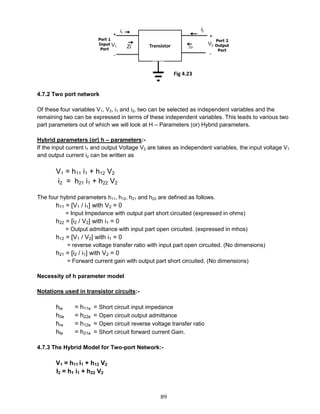 89
4.7.2 Two port network
Of these four variables V1, V2, i1 and i2, two can be selected as independent variables and the
remaining two can be expressed in terms of these independent variables. This leads to various two
part parameters out of which we will look at H – Parameters (or) Hybrid parameters.
Hybrid parameters (or) h – parameters:-
If the input current i1 and output Voltage V2 are takes as independent variables, the input voltage V1
and output current i2 can be written as
V1 = h11 i1 + h12 V2
i2 = h21 i1 + h22 V2
The four hybrid parameters h11, h12, h21 and h22 are defined as follows.
h11 = [V1 / i1] with V2 = 0
= Input Impedance with output part short circuited (expressed in ohms)
h22 = [i2 / V2] with i1 = 0
= Output admittance with input part open circuited. (expressed in mhos)
h12 = [V1 / V2] with i1 = 0
= reverse voltage transfer ratio with input part open circuited. (No dimensions)
h21 = [i2 / i1] with V2 = 0
= Forward current gain with output part short circuited. (No dimensions)
Necessity of h parameter model
Notations used in transistor circuits:-
hie = h11e = Short circuit input impedance
h0e = h22e = Open circuit output admittance
hre = h12e = Open circuit reverse voltage transfer ratio
hfe = h21e = Short circuit forward current Gain.
4.7.3 The Hybrid Model for Two-port Network:-
V1 = h11 i1 + h12 V2
I2 = h1 i1 + h22 V2
Fig 4.23
 