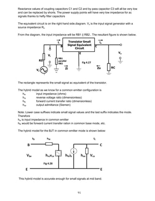 91
Reactance values of coupling capacitors C1 and C2 and by pass capacitor C3 will all be very low
and can be replaced by shorts. The power supply points will have very low impedance for ac
signals thanks to hefty filter capacitors
The equivalent circuit is on the right hand side.diagram. Vs is the input signal generator with a
source impedance Rs.
From the diagram, the input impedance will be RB1 || RB2.. The resultant figure is shown below.
The rectangle represents the small signal ac equivalent of the transistor.
The hybrid model as we know for a common emitter configuration is
hie input impedance (ohms)
hre reverse voltage ratio (dimensionless)
hfe forward current transfer ratio (dimensionless)
hoe output admittance (Siemen)
Note: Lower case suffixes indicate small signal values and the last suffix indicates the mode.
Therefore
hie is input impedance in common emitter
hfb would be forward current transfer ration in common base mode, etc.
The hybrid model for the BJT in common emitter mode is shown below:
This hybrid model is accurate enough for small signals at mid band.
Fig 4.27
Fig 4.28
 