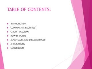 TABLE OF CONTENTS:
 INTRODUCTION
 COMPONENTS REQUIRED
 CIRCUIT DIAGRAM
 HOW IT WORKS
 ADVANTAGES AND DISADVANTAGES
 APPLICATIONS
 CONCLUSION
 