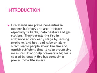 INTRODUCTION
 Fire alarms are prime necessities in
modern buildings and architectures,
especially in banks, data centers and gas
stations. They detects the fire in
ambiance at very early stage by sensing
smoke or/and heat and raise an alarm
which warns people about the fire and
furnish sufficient time to take preventive
measures. It not only prevents a big losses
caused by deadly fire but sometimes
proves to be life savers.
 