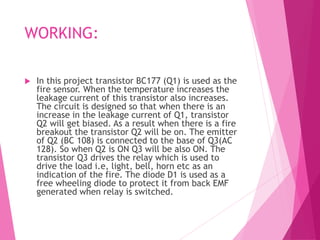 WORKING:
 In this project transistor BC177 (Q1) is used as the
fire sensor. When the temperature increases the
leakage current of this transistor also increases.
The circuit is designed so that when there is an
increase in the leakage current of Q1, transistor
Q2 will get biased. As a result when there is a fire
breakout the transistor Q2 will be on. The emitter
of Q2 (BC 108) is connected to the base of Q3(AC
128). So when Q2 is ON Q3 will be also ON. The
transistor Q3 drives the relay which is used to
drive the load i.e, light, bell, horn etc as an
indication of the fire. The diode D1 is used as a
free wheeling diode to protect it from back EMF
generated when relay is switched.
 