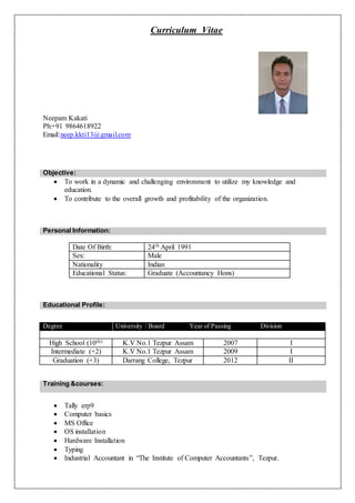 Curriculum Vitae
Neepam Kakati
Ph:+91 9864618922
Email:neep.kkti13@gmail.com
 To work in a dynamic and challenging environment to utilize my knowledge and
education.
 To contribute to the overall growth and profitability of the organization.
Personal Information:
Date Of Birth: 24th April 1991
Sex: Male
Nationality Indian
Educational Status: Graduate (Accountancy Hons)
Training &courses:
 Tally erp9
 Computer basics
 MS Office
 OS installation
 Hardware Installation
 Typing
 Industrial Accountant in “The Institute of Computer Accountants”, Tezpur.
Objective:
Educational Profile:
Degree University / Board Year of Passing Division
High School (10th) K.V No.1 Tezpur Assam 2007 I
Intermediate (+2) K.V No.1 Tezpur Assam 2009 I
Graduation (+3) Darrang College, Tezpur 2012 II
 