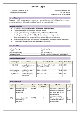 Virendra Gupta
82, 2nd cross, 20th Main,BTM vgvirendra24@gmail.com
Layout1st stage,Bangalore +917587184874
LinkedinProfile: goo.gl/p5P0aq
Career Objective
To pursue ahighlyrewardingcareer, seekingforajobin challengingandhealthyworkenvironment
where Ican utilize myskillsandknowledgeefficientlyfororganizationalgrowth.
Executive Summary
 ProfessionalTraining inCoreJava& Android andthe databaseSQL.
 Knowledgeof OOPs,Strings,Arrays,Packages inJava.
 Knowledgeon Threading,ExceptionhandlingandCollectionframework.
 KnowledgeandunderstandingonSDLC(Software lifecycle management).
 Understandingonwritingtestscenario,testscriptanddefectmanagement.
 Understandingonbusinessandfunctional specificationdocumentrequirementdocuments.
 KnowledgeonDefectlife cycle managementandthe process.
Technical Skills
Software Testing Manual Testing
Database SQL
Software Knowledge Java, Android,C++
ToolsKnowledge Eclipse,AndroidStudio,WampServer,MySQL
Educational Qualification
Exam/Degree Institute University/Board Year Percentage
B.E. (ECE) Rungta Engineering
College, Raipur
Swami VivekanandTechnical
University fromC.G.
2015 66.7%
Highersecondary
school
KendriyaVidyalaya
Dantewada
CBSE fromC. G. 2011 69.6%
High School KendriyaVidyalaya
Dantewada
CBSE fromC. G. 2009 72%
Academia Project
Type Title Software
used
Number of Team
member
My Role Durati
on
Minor Facial Recognition
Usingimage
Processing.
MATLAB 5 Team Playerwhere Iwas
responsible topresent
the projectPPT to the
college project
managementteam.
1
month
Major AutomaticVehicle
License Plate
Detection
MATLAB 5 Workedas teamplayer
as developerandunit
testengineer
2
month
 