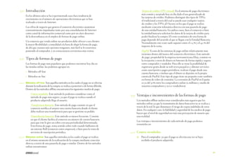 3.1	 Introducción

Tarjeta de crédito (TPV virtual). Es el sistema de pago electrónico
más común y aceptado hoy en día dado el uso generalizado de
las tarjetas de crédito. Podemos distinguir dos tipos de TPVs:
el tradicional a través del cual se puede usar cualquier tarjeta
de crédito y los TPVs 3D Secure en los que el pago se realiza
mediante conexión telemática directa con una pasarela de pago
de una entidad bancaria. En ambos casos, bien el comercio o bien
la entidad bancaria solicitan los datos de la tarjeta de crédito para
poder finalizar la compra. El coste económico de esta forma de
pago depende del acuerdo al que se llegue con la Entidad Bancaria.
Normalmente este coste suele suponer entre el 0,5 % y el 4,5 % del
importe de la venta.

En los últimos años se ha experimentado una clara tendencia de
crecimiento en el número de operaciones electrónicas que se han
realizado a través de Internet.
Las cifras de negocio que genera el comercio electrónico aumentan
constantemente impulsadas tanto por una consolidación de Internet
como canal de información comercial como por un claro descenso
de la desconfianza en el empleo de formas de pago online.
Un comercio que venda online sus productos debe ofrecer a sus clientes
la mayor flexibilidad y comodidad a la hora de elegir la forma de pago,
de ahí que cuantas más opciones tengamos, más fácil se lo estaremos
poniendo al comprador, y en consecuencia cerraremos más ventas.

	

PayPal. Es uno de los sistemas de pago online relativamente más
recientes dentro del marco del comercio electrónico. Este método
de pago, propiedad de la empresa norteamericana Ebay, consiste en
la recepción y envío de dinero en Internet de forma rápida y segura
entre comprador y vendedor. Para ello se tiene la posibilidad de
registrarse gratis desde su web www.paypal.es y obtener servicios
como suscripción a pagos periódicos, realizar el pago desde una
cuenta bancaria, o incluso que el dinero se deposite en la propia
cuenta de PayPal. Este tipo de pago tiene un pequeño coste también
en forma de cobro de comisión. La extensión de PayPal en España
es ya del 30% entre los compradores online (2 millones y medio de
usuarios compradores y 9000 vendedores).

3.2	 Tipos de formas de pago
Las formas de pago más populares que podemos encontrar hoy día en
las tiendas online, las podemos agrupar en:
→→
→→

	

Métodos off-line
Métodos on-line

3.2.1	 Métodos off-line: Son aquellos métodos en los cuales el pago no se efectúa

durante la realización de la compra; se realiza a posteriori o de forma diferida.
Dentro de los métodos offline encontramos los siguientes modos de pago:
Contra reembolso. Este método lo podemos considerar como el
método de pago más seguro, ya que el pago se realiza cuando el
producto adquirido llega al usuario.

	

Los métodos offline suelen estar considerados más seguros que los
métodos online ya que la transmisión de datos bancarios no se realiza a
través de la red, lo que disminuye el riesgo de copias indebidas de estos
datos. En cualquier caso, la fiabilidad y seguridad de los medios de pago
hacen que el nivel de seguridad sea más una percepción de usuario que
una realidad.

Transferencia bancaria. Este método de pago consiste en que el
comercio notifica al usuario una cuenta bancaria donde el cliente
debe realizar una transferencia para que se gestione su pedido.
Domiciliación bancaria. Este método es menos frecuente. Consiste
en que el cliente facilita al comercio un número de cuenta bancaria
para que éste le gire un cobro con una periodicidad determinada.
Esta forma de pago, toma sentido sobre todo cuando hablamos de
un entorno B2B (comercio entre empresas), o bien para la venta de
servicios de suscripción periódica.

	

3.2.2	 Métodos online: Son aquellos métodos en los cuales el pago se realiza

en el mismo momento de la realización de la compra mediante conexión
directa a través de una pasarela de pago o similar. Dentro de los métodos
online encontramos:

3.3	 Ventajas e inconvenientes de las formas de pago

Las ventajas e inconvenientes de cada método de pago podemos
resumirlas en:

	

3.3.1	 Contra-reembolso

	
Para el comprador, ya que el pago se efectúa una vez se haya
recibido el producto adquirido.

41

 