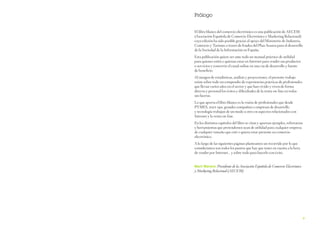 Prólogo
El libro blanco del comercio electrónico es una publicación de AECEM
(Asociación Española de Comercio Electrónico y Marketing Relacional)
cuya edición ha sido posible gracias al apoyo del Ministerio de Industria,
Comercio y Turismo a través de fondos del Plan Avanza para el desarrollo
de la Sociedad de la Información en España.
Esta publicación quiere ser ante todo un manual práctico de utilidad
para quienes estén o quieran estar en Internet para vender sus productos
o servicios y convertir el canal online en una vía de desarrollo y fuente
de beneficio.
Al margen de estadísticas, análisis y proyecciones, el presente trabajo
reúne sobre todo un compendio de experiencias prácticas de profesionales
que llevan varios años en el sector y que han vivido y viven de forma
directa y personal los éxitos y dificultades de la venta on-line en todas
sus facetas.
Lo que aporta el libro blanco es la visión de profesionales que desde
PYMES, start-ups, grandes compañías o empresas de desarrollo
y tecnología trabajan de un modo u otro en aspectos relacionados con
Internet y la venta on-line.
En los distintos capítulos del libro se citan y aportan ejemplos, referencias
y herramientas que pretendemos sean de utilidad para cualquier empresa
de cualquier tamaño que esté o quiera estar presente en comercio
electrónico.
A lo largo de las siguientes páginas planteamos un recorrido por lo que
consideramos son todos los puntos que hay que tener en cuenta a la hora
de vender por Internet… y sobre todo para hacerlo con éxito.
Marti Manent. Presidente de la Asociación Española de Comercio Electrónico

y Marketing Relacional (AECEM)

9

 