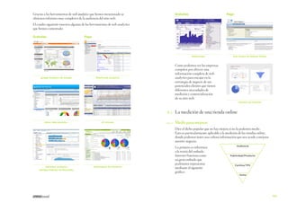 Gracias a las herramientas de web analytics que hemos mencionado se
obtienen informes muy completos de la audiencia del sitio web.

Gratuitas

Pago

El cuadro siguiente muestra algunas de las herramientas de web analytics
que hemos comentado:
Gratuitas

Pago

Weboscope

google Analytics de Google

Site Census de Nielsen Online

Como podemos ver las empresas
compiten por ofrecer una
información completa de web
analytics para encajar en la
estrategia de negocio de sus
potenciales clientes que tienen
diferentes necesidades de
medición y comercialización
de su sitio web.

WebTrends Analytics

Sitestats de Nedstat

	
Yahoo Web analytics.

AT Internet

8.2	 La medición de una tienda online

	

8.2.1	 Medir para mejorar

Dice el dicho popular que no hay mejora si no la podemos medir.
Esto es particularmente aplicable a la medición de las tiendas online,
donde podemos tener una valiosa información que nos ayude a mejorar
nuestro negocio.

AdCenter Analytics
(antiguo Gatinau de Microsoft)

SiteCatalyst de Omniture

Lo primero es referirnos
a la teoría del embudo.
Internet funciona como
un gran embudo que
podríamos representar
mediante el siguiente
gráfico:

Audiencia

Publicidad/Producto

Carritos/TPV

Venta

125

 
