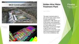 Imagery courtesy of
IMCO General
Construction
Owner | Rio Tinto
Holden Mine Water
Treatment Plant
Finalist
• Construction: Small
Infrastructure
The water treatment plant is
part of the larger project which
is a EPA superfund site
established in 1980. IMCO's part
of the project was building the
Industrial water treatment plant
in a very remote area of
Washington. Construction began
in April of 2015 and was
completed on in less than a year
and is processing ground water
from a mine remediation site.
IMCO Construction | USA
 