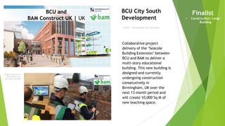 Imagery courtesy of
Birmingham City
University and BAM
Owner | Birmingham City University
BCU City South
Development
Finalist
• Construction: Large
Building
Collaborative project
delivery of the ‘Seacole
Building Extension’ between
BCU and BAM to deliver a
multi-story educational
building. This new building is
designed and currently
undergoing construction
consecutively in
Birmingham, UK over the
next 13 month period and
will create 10,000 Sq M of
new teaching space.
BCU and
BAM Construct UK | UK
 