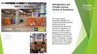 Imagery courtesy of
Refrigeration and
Climate Control
Centre of Excellence
– AMCA and Box Hill
Institute Partnership
Owner | Box Hill Institute
Refrigeration and
Climate Control
Centre of Excellence
Finalist
• Construction: Small
Building
The unique industry
partnership highlighted is a
collaboration between Box Hill
Institute and the Air
Conditioning and Mechanical
Contractors’ Association of
Victoria Ltd (AMCA), which
resulted in the formation of
the Refrigeration and Climate
Control Centre of Excellence
(RCCC). Technology is integral
to improving the way in which
apprentices learn and engage
with the built environment.
AMCA | Australia
 