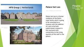 Imagery courtesy of
HFB visuals
Owner | Kingdom of the Netherlands
Palace het Loo Finalist
• Construction: Small
Building
Palace het Loo is a former
residence of the Dutch
royal family which is going
to be renovated as a
museum with the addition
of a yet to be built
subterranean museum in
the courtyard with
connections to the living
quarters of the staff in the
palace.
HFB Group | Netherlands
 