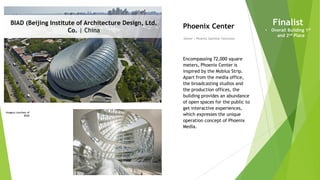 Imagery courtesy of
BIAD
BIAD (Beijing Institute of Architecture Design, Ltd.
Co. | China
Owner | Phoenix Satellite Television
Phoenix Center
Encompassing 72,000 square
meters, Phoenix Center is
inspired by the Mobius Strip.
Apart from the media office,
the broadcasting studios and
the production offices, the
building provides an abundance
of open spaces for the public to
get interactive experiences,
which expresses the unique
operation concept of Phoenix
Media.
Finalist
• Overall Building 1st
and 2nd Place
 