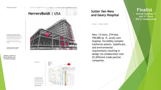 Imagery courtesy of
Herrero Builders and
The Boldt Company
HerreroBoldt | USA
Owner | Sutter Health
Sutter Van Ness
and Geary Hospital
New, 13-story, 274-bed,
740,000 sq. ft. acute care
hospital. Incredibly complex
California seismic, healthcare,
and environmental
requirements resulting in
design via collaboration over
25 different trade partner
companies.
Finalist
• Overall Building 1st
and 2nd Place
• IPD or Collaboration
 