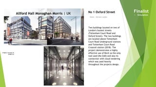 Imagery courtesy of
AHMM Ltd
Allford Hall Monaghan Morris | UK
Owner | Derwent London
No 1 Oxford Street
Two buildings located on two of
London's busiest streets
(Tottenham Court Road and
Oxford Street). The two buildings
are located above Tottenham
Court Road Underground stations
and Tottenham Court Road
Crossrail station (2018). The
project demonstrates a highly
effective use of Revit as the only
tool used (No CAD) and also its
connection with cloud rendering
which was used heavily
throughout the projects design.
Finalist
• Simulation
 