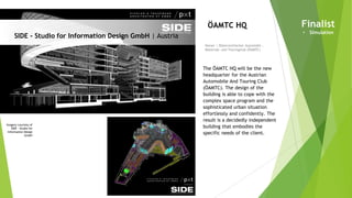 Imagery courtesy of
SIDE - Studio for
Information Design
GmbH
SIDE - Studio for Information Design GmbH | Austria
Owner | Österreichischer Automobil-,
Motorrad- und Touringclub (ÖAMTC)
ÖAMTC HQ
The ÖAMTC HQ will be the new
headquarter for the Austrian
Automobile And Touring Club
(ÖAMTC). The design of the
building is able to cope with the
complex space program and the
sophisticated urban situation
effortlessly and confidently. The
result is a decidedly independent
building that embodies the
specific needs of the client.
Finalist
• Simulation
 