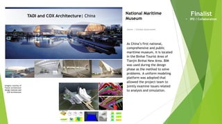 Imagery courtesy of
Tianjin architecture
design institute and
COX Architecture
TADI and COX Architecture| China
Owner | Chinese Government
National Maritime
Museum
As China’s first national,
comprehensive and public
maritime museum, it is located
in the Binhai Tourist Area of
Tianjin Binhai New Area. BIM
was used during the design
phase as the method to solve
problems. A uniform modeling
platform was adopted that
allowed the project team to
jointly examine issues related
to analysis and simulation.
Finalist
• IPD / Collaboration
 