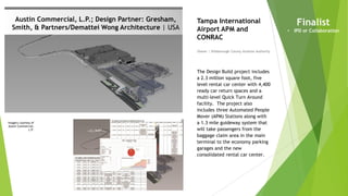 Imagery courtesy of
Austin Commercial,
L.P.
Austin Commercial, L.P.; Design Partner: Gresham,
Smith, & Partners/Demattei Wong Architecture | USA
Owner | Hillsborough County Aviation Authority
Tampa International
Airport APM and
CONRAC
The Design Build project includes
a 2.3 million square foot, five
level rental car center with 4,400
ready car return spaces and a
multi-level Quick Turn Around
facility. The project also
includes three Automated People
Mover (APM) Stations along with
a 1.3 mile guideway system that
will take passengers from the
baggage claim area in the main
terminal to the economy parking
garages and the new
consolidated rental car center.
Finalist
• IPD or Collaboration
 