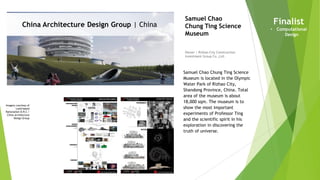 Imagery courtesy of
Land-based
Rationalism D.R.C /
China Architecture
Design Group
China Architecture Design Group | China
Owner | Rizhao City Construction
Investment Group Co.,Ltd.
Samuel Chao
Chung Ting Science
Museum
Samuel Chao Chung Ting Science
Museum is located in the Olympic
Water Park of Rizhao City,
Shandong Province, China. Total
area of the museum is about
18,000 sqm. The museum is to
show the most important
experiments of Professor Ting
and the scientific spirit in his
exploration in discovering the
truth of universe.
Finalist
• Computational
Design
 