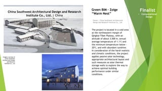 Imagery courtesy of
China Southwest
Architectural Design
and Research
Institute Co., Ltd
China Southwest Architectural Design and Research
Institute Co., Ltd. | China
Owner | China Southwest Architectural
Design and Research Institute Co., Ltd
Green BIM – Zoige
“Warm Nest”
The project is located in a cold area
at the northeastern margin of
Qinghai-Tibet Plateau, with an
altitude of about 3,500 m, annual
average temperature of 1.1℃ and
the minimum temperature below -
20℃, and with abundant sunshine.
In consideration of the harsh realistic
and climatic conditions, the project
applies passive solar technology,
appropriate architectural layout and
such measures as solar thermal
storage walls to explore the way to
achieve optimal building
performance under similar
conditions.
Finalist
• Computational
Design
 
