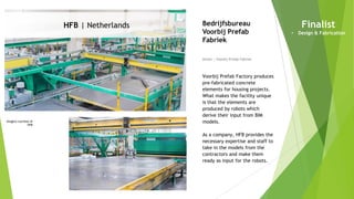 Imagery courtesy of
HFB
HFB | Netherlands
Owner | Voorbij Prefab Fabriek
Bedrijfsbureau
Voorbij Prefab
Fabriek
Voorbij Prefab Factory produces
pre-fabricated concrete
elements for housing projects.
What makes the facility unique
is that the elements are
produced by robots which
derive their input from BIM
models.
As a company, HFB provides the
necessary expertise and staff to
take in the models from the
contractors and make them
ready as input for the robots.
Finalist
• Design & Fabrication
 