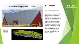 Imagery courtesy of
Steelway Building
Systems/ Quorex
Construction Ltd.
Steelway Building Systems | Canada
Owner | Regina International Airport
MTF Airside
The Multi-tenant Facility (MTF)
Airside creates an additional
32,000 sq. ft. of space to house
vehicles and equipment that are
critical to support airline
operations. Several of the MTF
Airside tenants are currently
housed within the air terminal
Building. The new MTF Airside
promotes operational
effectiveness within the air
terminal Building and will
increase available space for
future demand.
Finalist
• Design & Fabrication
 